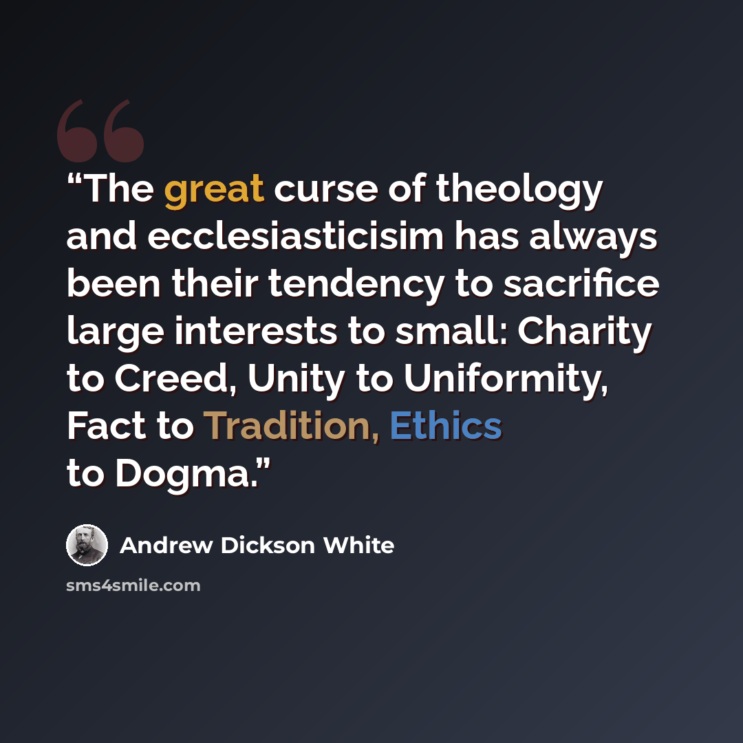 “The great curse of theology and ecclesiasticisim has always been their tendency to sacrifice large interests to small: Charity to Creed, Unity to Uniformity, Fact to Tradition, Ethics to Dogma.” quote by Andrew Dickson White
