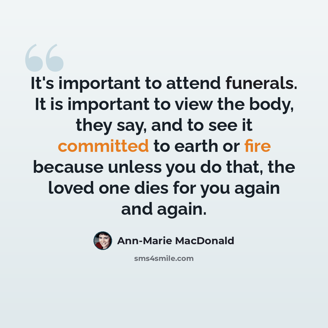 “It's important to attend funerals. It is important to view the body, they say, and to see it committed to earth or fire because unless you do that, the loved one dies for you again and again.” quote by Ann-Marie MacDonald