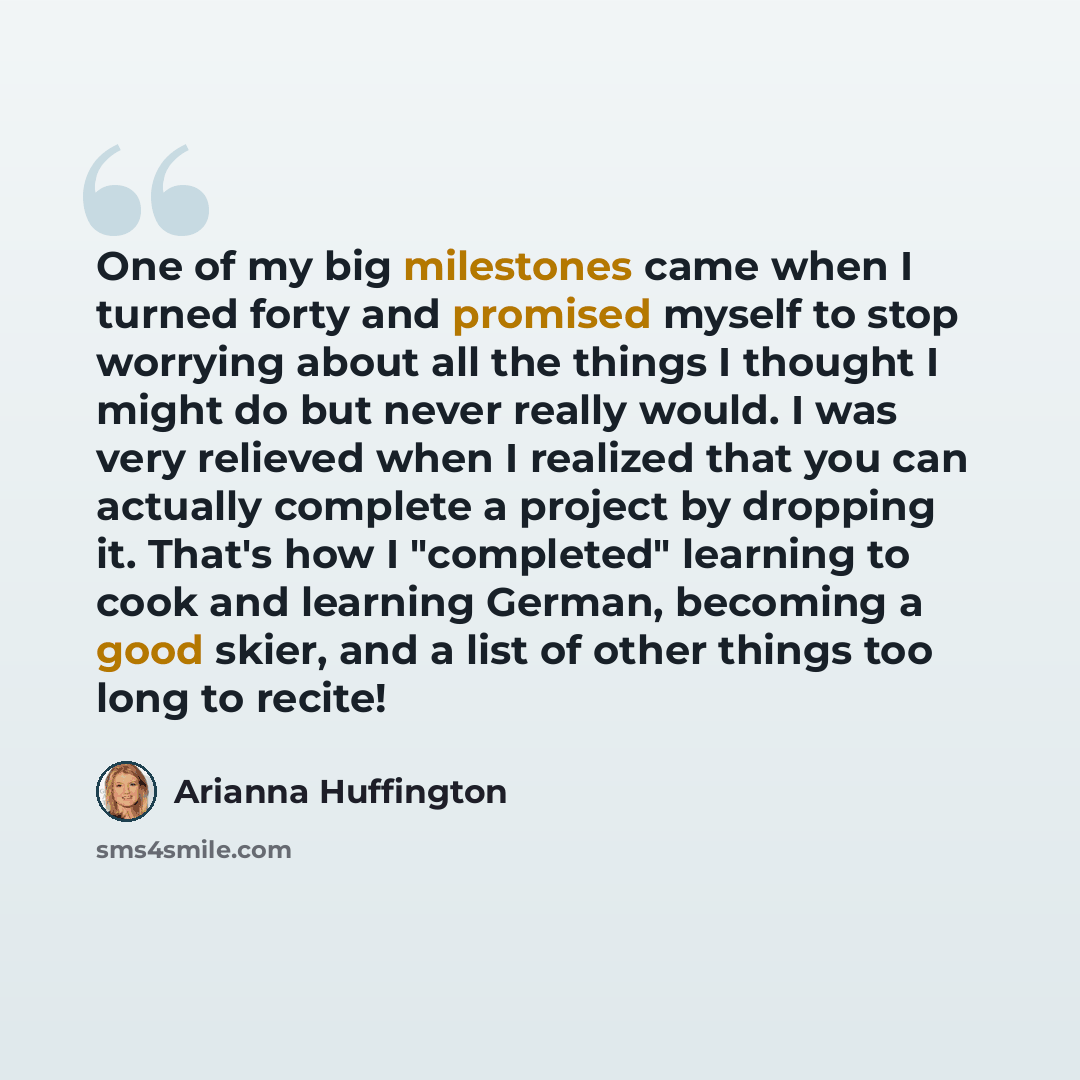 “One of my big milestones came when I turned forty and promised myself to stop worrying about all the things I thought I might do but never really would. I was very relieved when I realized that you can actually complete a project by dropping it. That's how I "completed" learning to cook and…” quote by Arianna Huffington