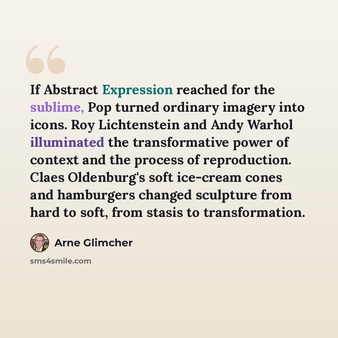 “If Abstract Expression reached for the sublime, Pop turned ordinary imagery into icons. Roy Lichtenstein and Andy Warhol illuminated the transformative power of context and the process of reproduction. Claes Oldenburg's soft ice-cream cones and hamburgers changed sculpture from hard to soft, from…” quote by Arne Glimcher