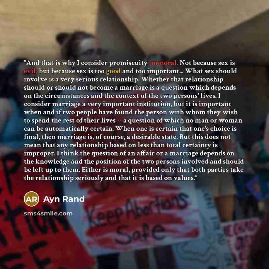 “And that is why I consider promiscuity immoral. Not because sex is evil, but because sex is too good and too important... What sex should involve is a very serious relationship. Whether that relationship should or should not become a marriage is a question which depends on the circumstances and…” quote by Ayn Rand