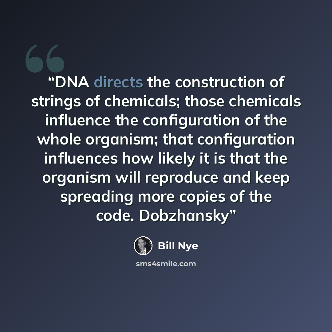 “DNA directs the construction of strings of chemicals; those chemicals influence the configuration of the whole organism; that configuration influences how likely it is that the organism will reproduce and keep spreading more copies of the code. Dobzhansky” quote by Bill Nye