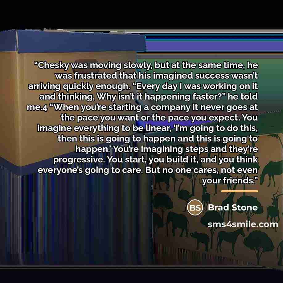 “Chesky was moving slowly, but at the same time, he was frustrated that his imagined success wasn’t arriving quickly enough. “Every day I was working on it and thinking, Why isn’t it happening faster?” he told me.4 “When you’re starting a company it never goes at the pace you want or the pace you…” quote by Brad Stone