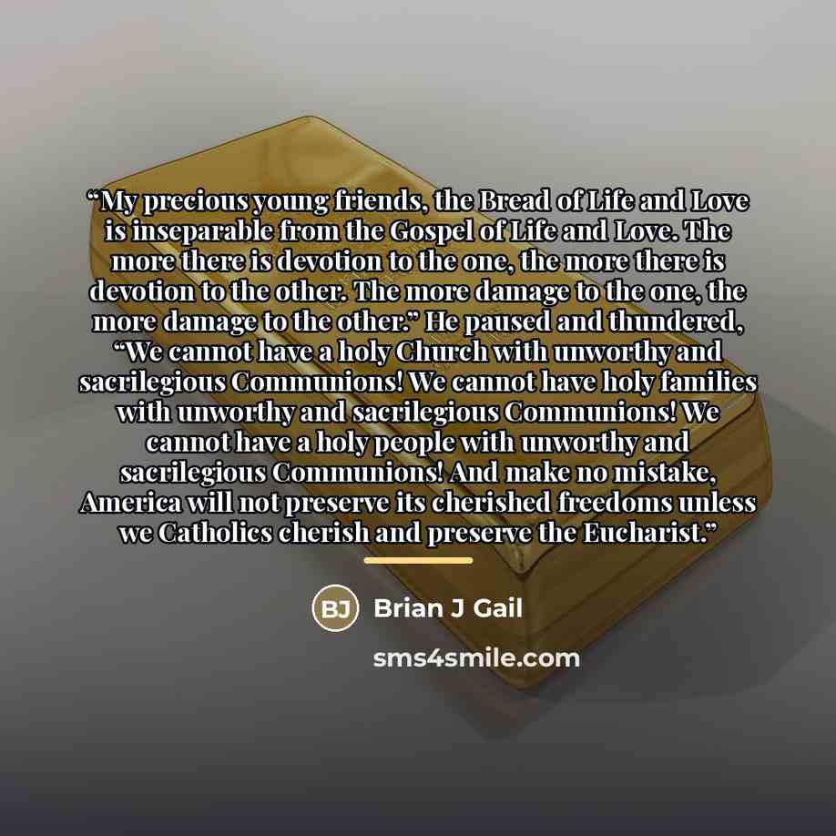 “My precious young friends, the Bread of Life and Love is inseparable from the Gospel of Life and Love. The more there is devotion to the one, the more there is devotion to the other. The more damage to the one, the more damage to the other.” He paused and thundered, “We cannot have a holy Church…” quote by Brian J Gail