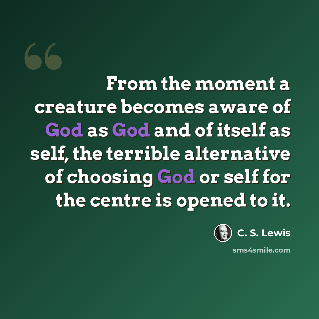 “From the moment a creature becomes aware of God as God and of itself as self, the terrible alternative of choosing God or self for the centre is opened to it.” quote by C. S. Lewis