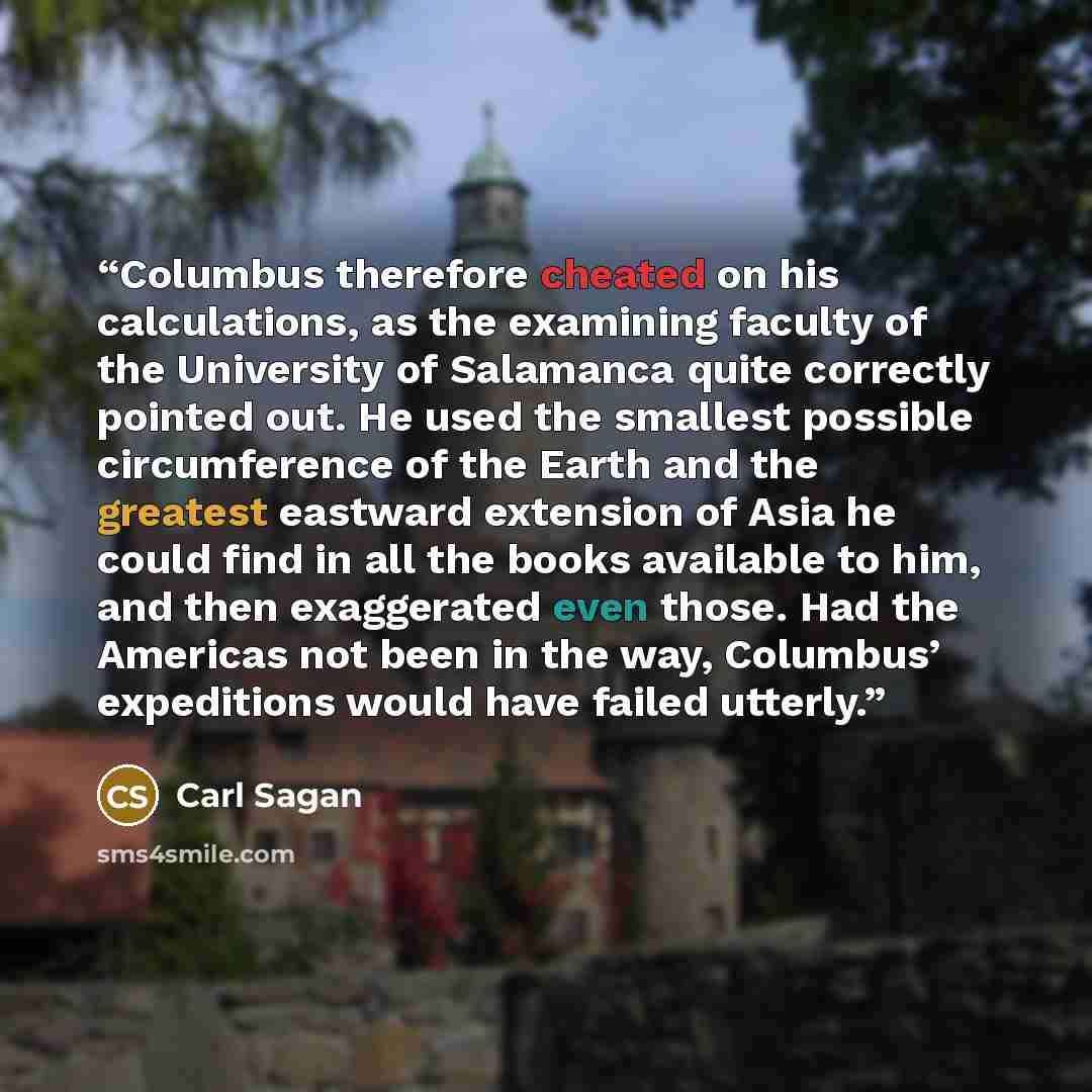 “Columbus therefore cheated on his calculations, as the examining faculty of the University of Salamanca quite correctly pointed out. He used the smallest possible circumference of the Earth and the greatest eastward extension of Asia he could find in all the books available to him, and then…” quote by Carl Sagan