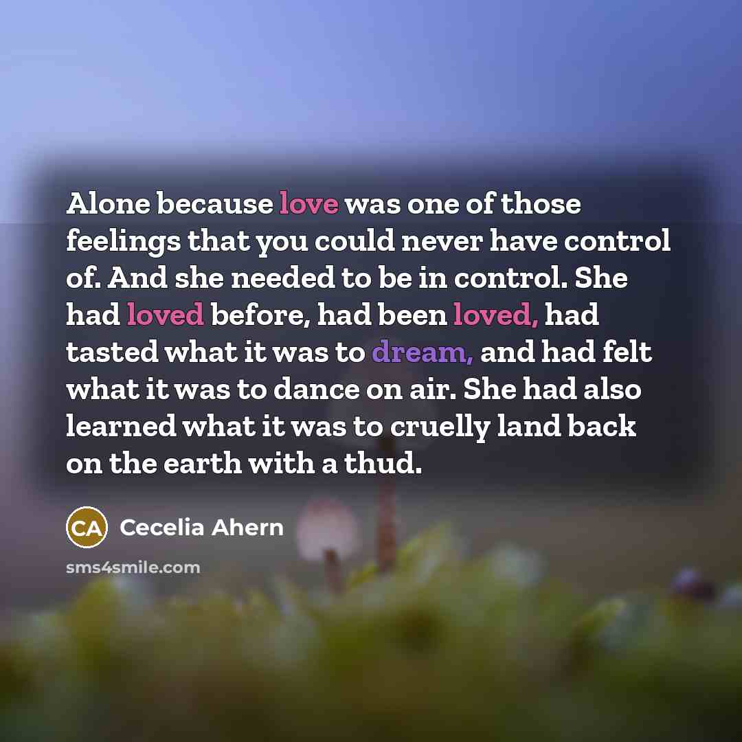 “Alone because love was one of those feelings that you could never have control of. And she needed to be in control. She had loved before, had been loved, had tasted what it was to dream, and had felt what it was to dance on air. She had also learned what it was to cruelly land back on the earth…” quote by Cecelia Ahern
