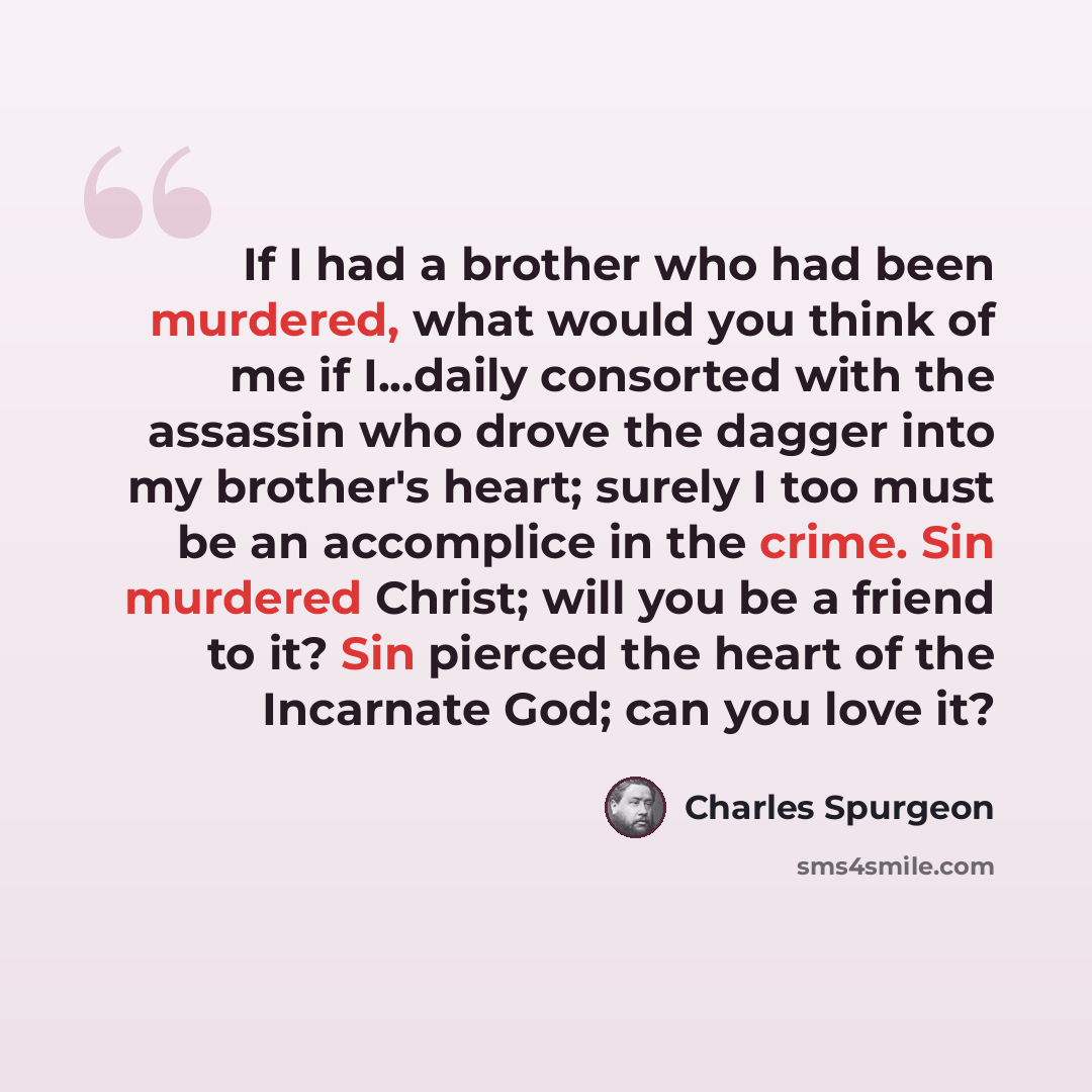 “If I had a brother who had been murdered, what would you think of me if I...daily consorted with the assassin who drove the dagger into my brother's heart; surely I too must be an accomplice in the crime. Sin murdered Christ; will you be a friend to it? Sin pierced the heart of the Incarnate God…” quote by Charles Spurgeon