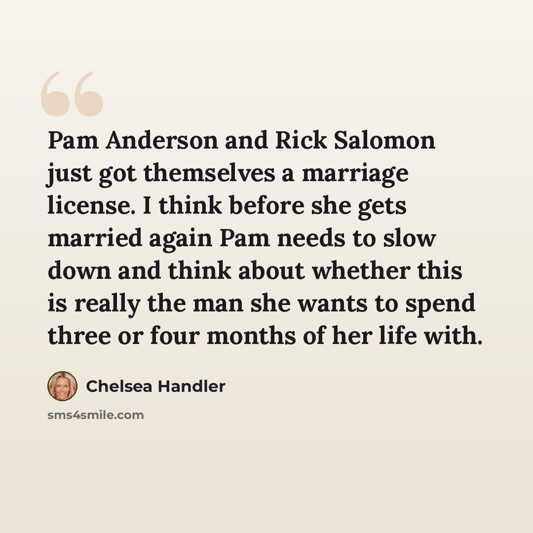 “Pam Anderson and Rick Salomon just got themselves a marriage license. I think before she gets married again Pam needs to slow down and think about whether this is really the man she wants to spend three or four months of her life with.” quote by Chelsea Handler