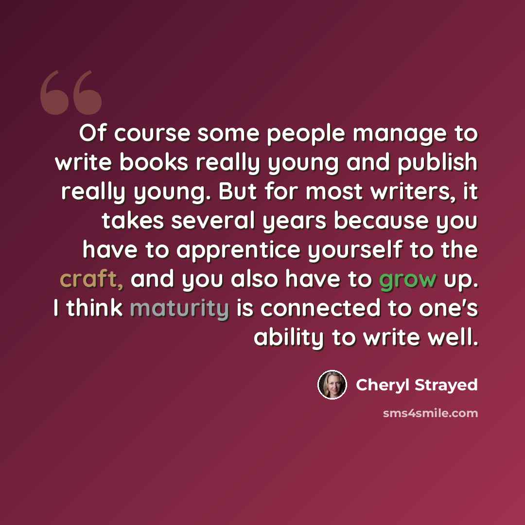 “Of course some people manage to write books really young and publish really young. But for most writers, it takes several years because you have to apprentice yourself to the craft, and you also have to grow up. I think maturity is connected to one's ability to write well.” quote by Cheryl Strayed