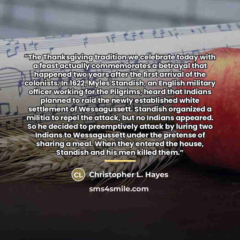 “The Thanksgiving tradition we celebrate today with a feast actually commemorates a betrayal that happened two years after the first arrival of the colonists. In 1622, Myles Standish, an English military officer working for the Pilgrims, heard that Indians planned to raid the newly established…” quote by Christopher L. Hayes