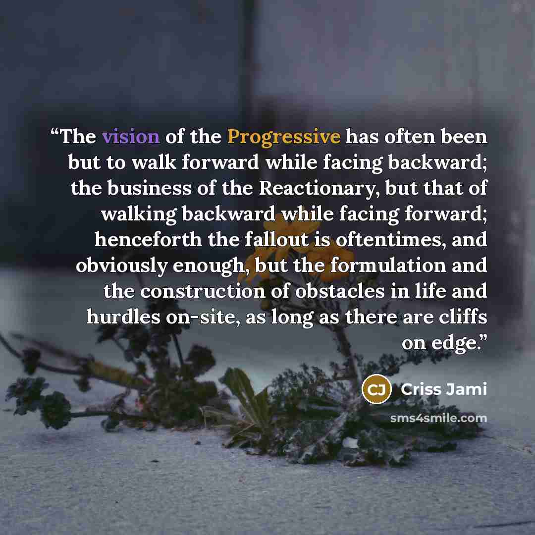 “The vision of the Progressive has often been but to walk forward while facing backward; the business of the Reactionary, but that of walking backward while facing forward; henceforth the fallout is oftentimes, and obviously enough, but the formulation and the construction of obstacles in life and…” quote by Criss Jami