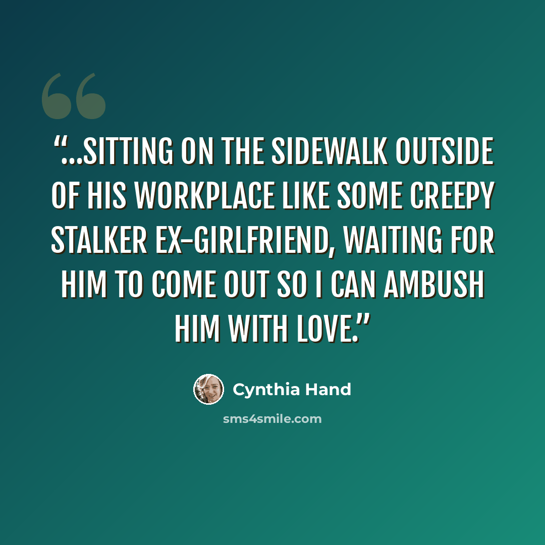 “…sitting on the sidewalk outside of his workplace like some creepy stalker ex-girlfriend, waiting for him to come out so I can ambush him with love.” quote by Cynthia Hand