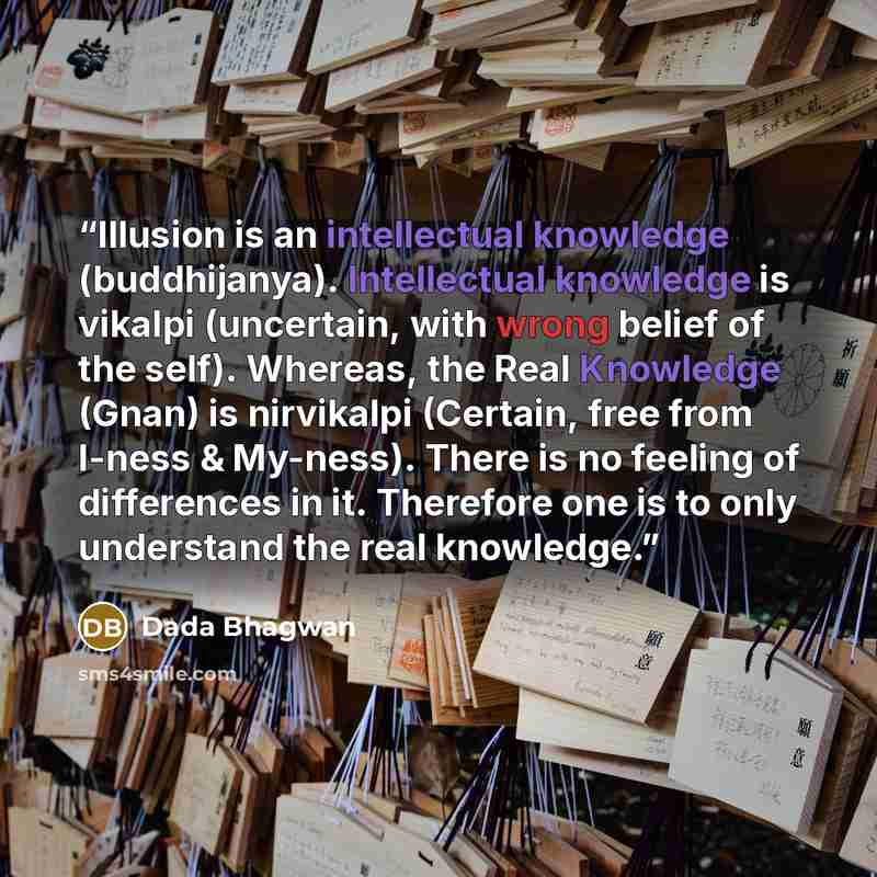 “Illusion is an intellectual knowledge (buddhijanya). Intellectual knowledge is vikalpi (uncertain, with wrong belief of the self). Whereas, the Real Knowledge (Gnan) is nirvikalpi (Certain, free from I-ness & My-ness). There is no feeling of differences in it. Therefore one is to only understand…” quote by Dada Bhagwan