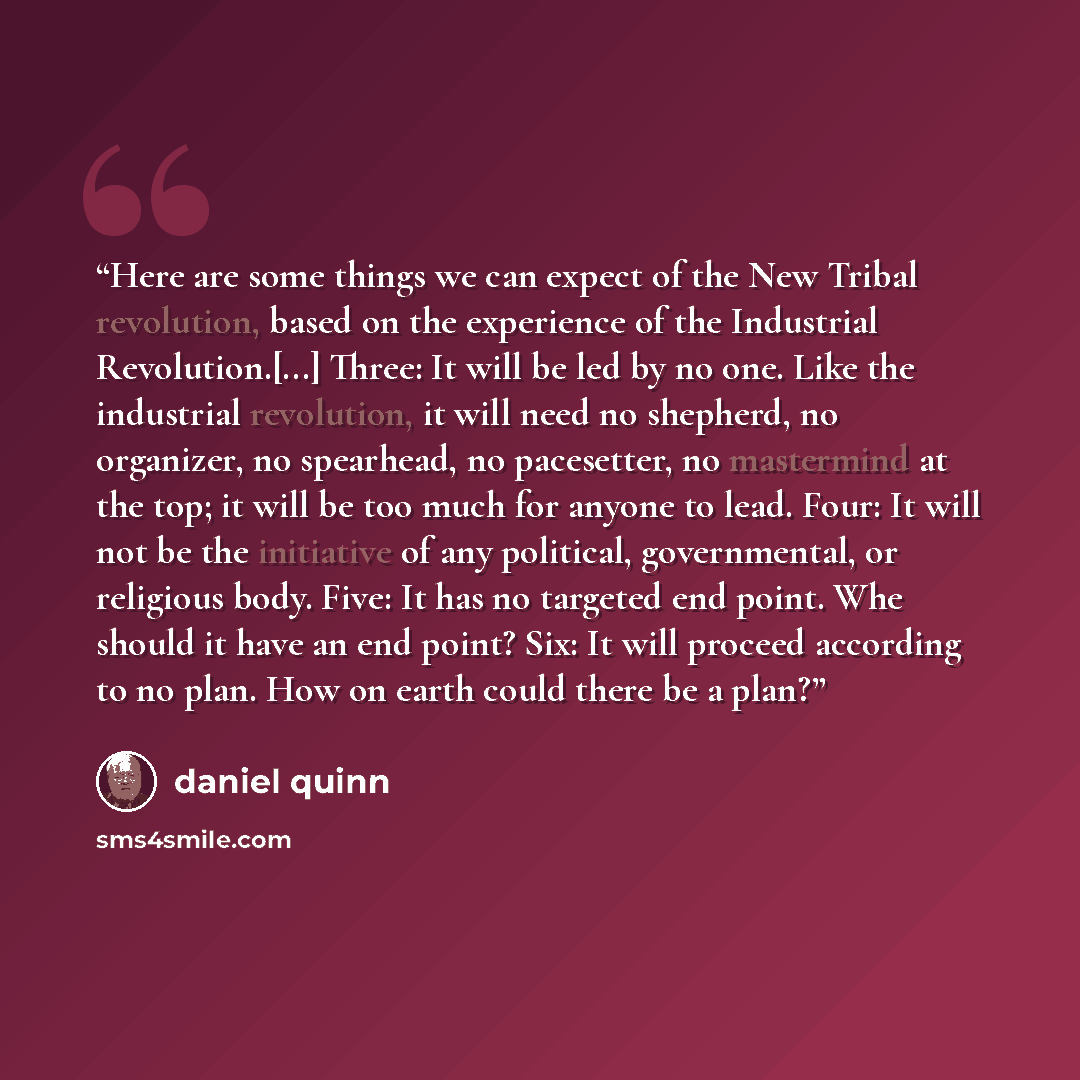 “Here are some things we can expect of the New Tribal revolution, based on the experience of the Industrial Revolution.[...] Three: It will be led by no one. Like the industrial revolution, it will need no shepherd, no organizer, no spearhead, no pacesetter, no mastermind at the top; it will be too…” quote by Daniel Quinn