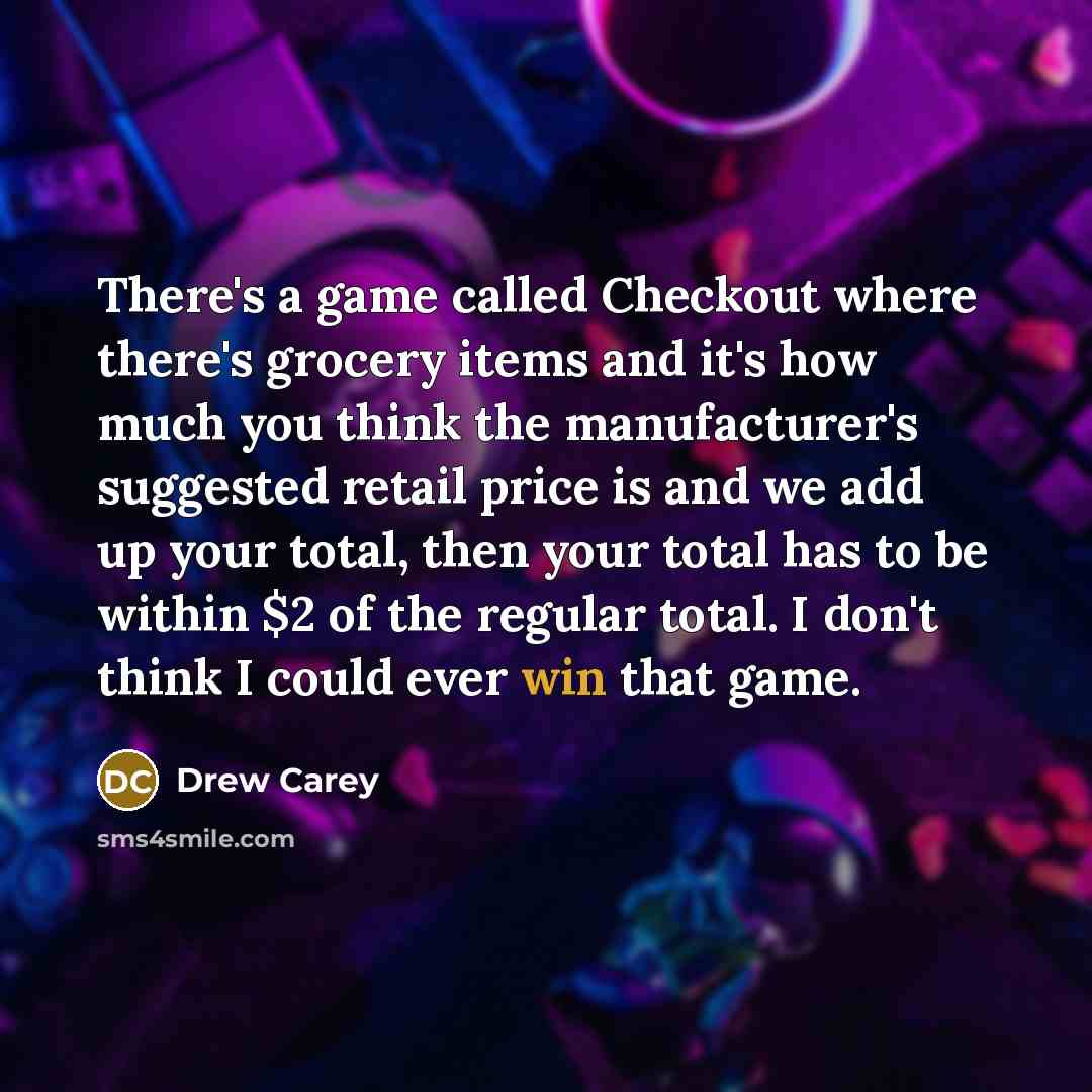 “There's a game called Checkout where there's grocery items and it's how much you think the manufacturer's suggested retail price is and we add up your total, then your total has to be within $2 of the regular total. I don't think I could ever win that game.” quote by Drew Carey