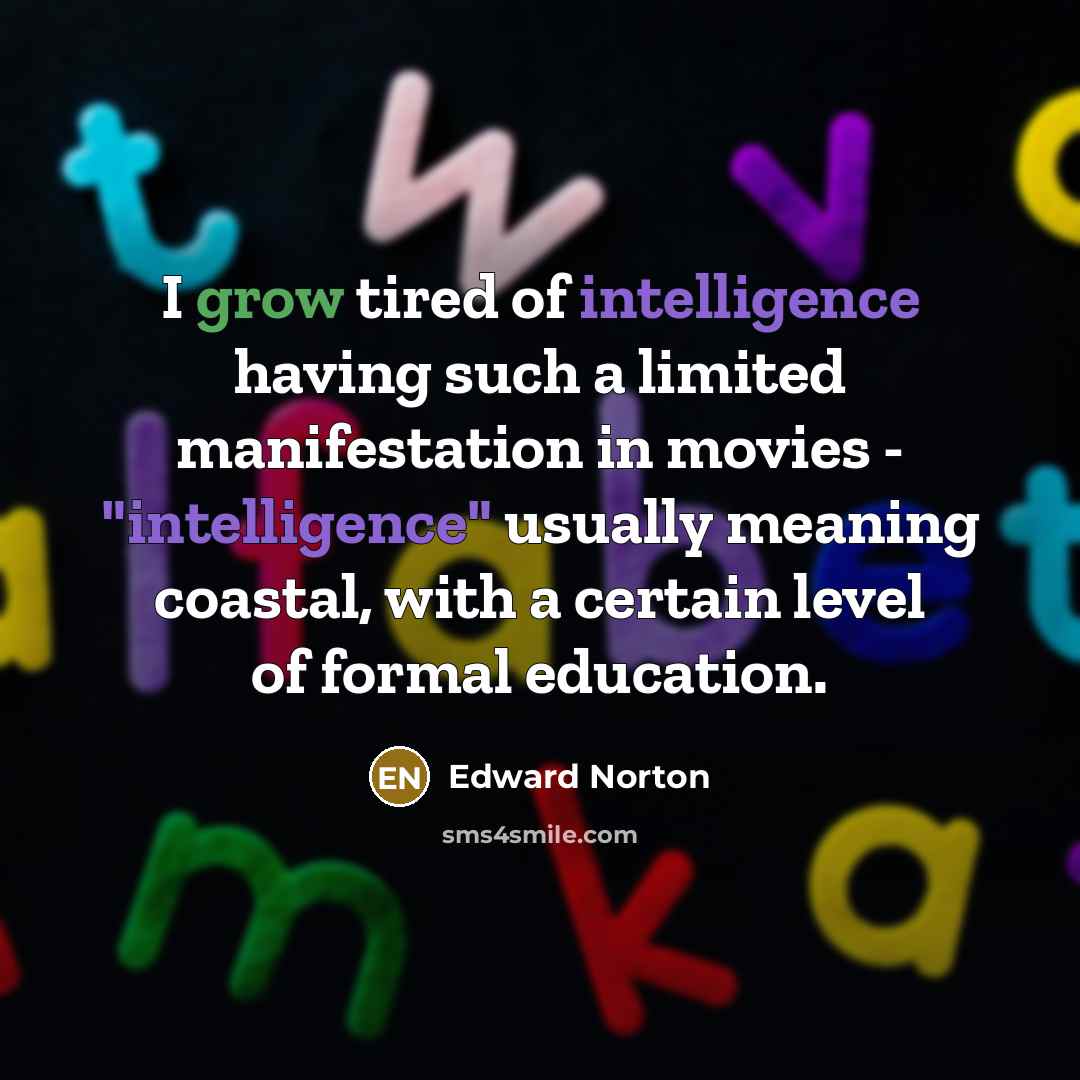 “I grow tired of intelligence having such a limited manifestation in movies - "intelligence" usually meaning coastal, with a certain level of formal education.” quote by Edward Norton