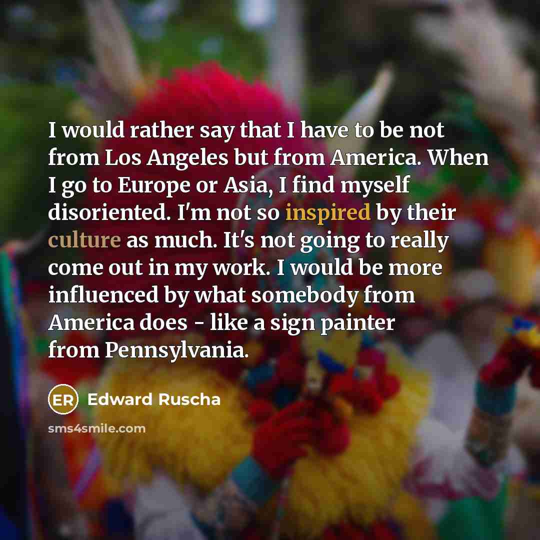 “I would rather say that I have to be not from Los Angeles but from America. When I go to Europe or Asia, I find myself disoriented. I'm not so inspired by their culture as much. It's not going to really come out in my work. I would be more influenced by what somebody from America does - like a…” quote by Edward Ruscha
