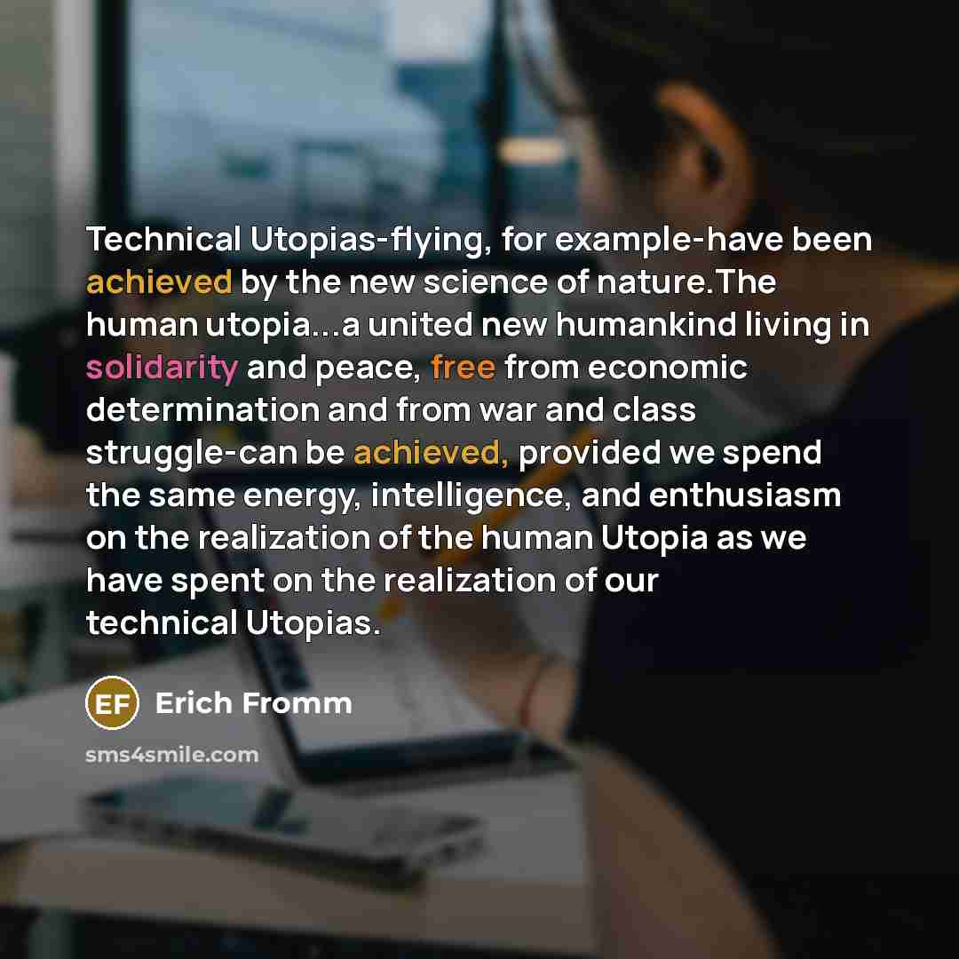 “Technical Utopias-flying, for example-have been achieved by the new science of nature.The human utopia...a united new humankind living in solidarity and peace, free from economic determination and from war and class struggle-can be achieved, provided we spend the same energy, intelligence, and…” quote by Erich Fromm