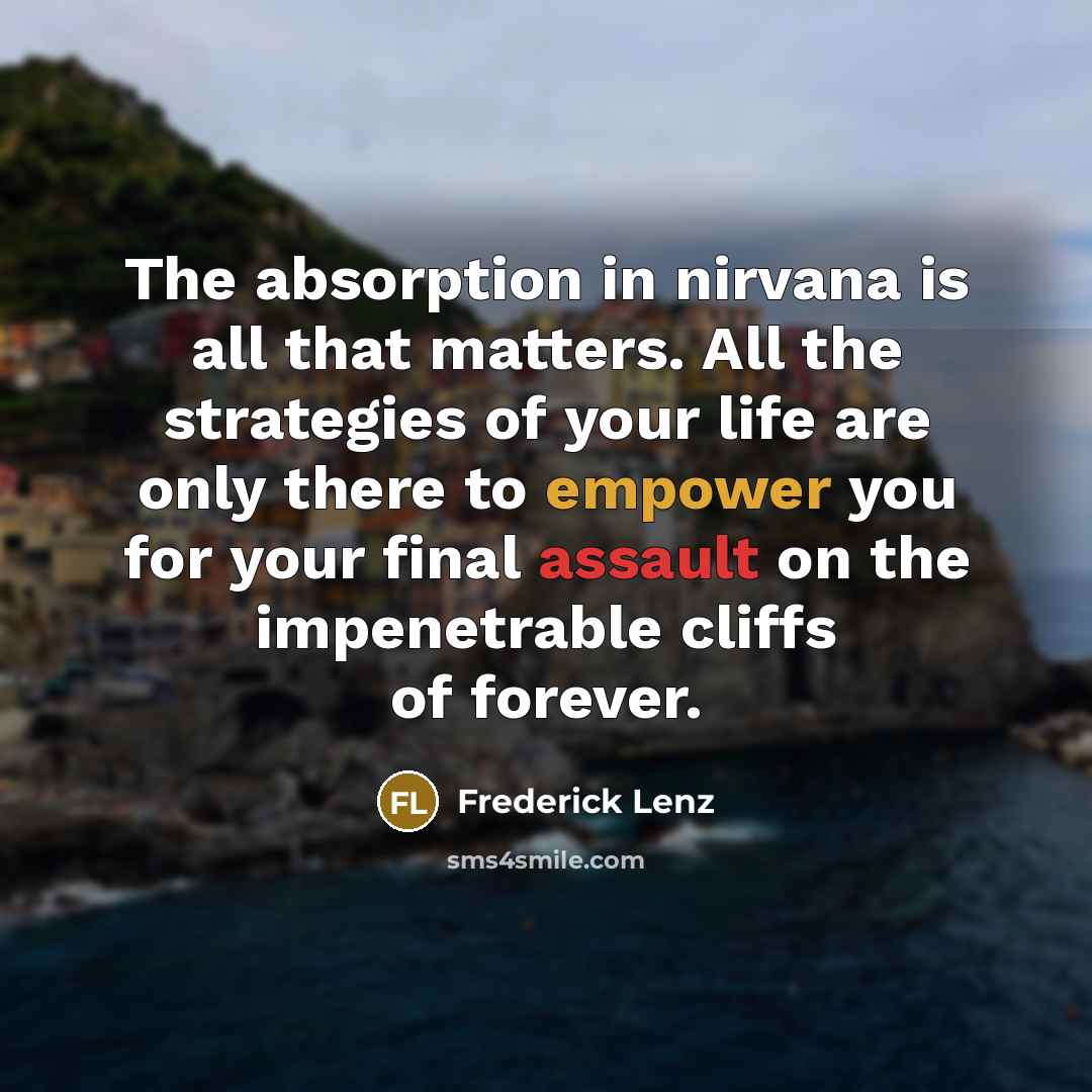 “The absorption in nirvana is all that matters. All the strategies of your life are only there to empower you for your final assault on the impenetrable cliffs of forever.” quote by Frederick Lenz