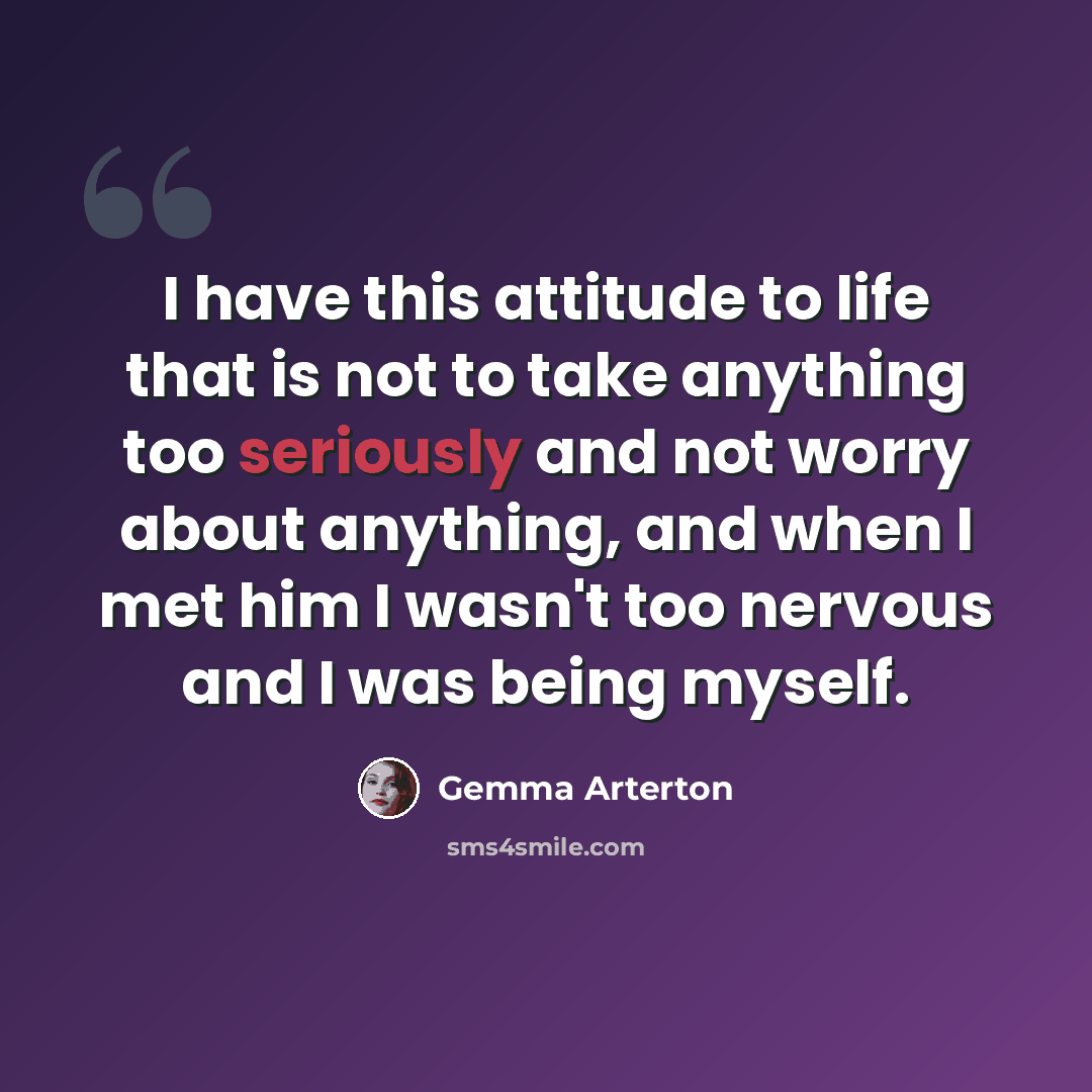 “I have this attitude to life that is not to take anything too seriously and not worry about anything, and when I met him I wasn't too nervous and I was being myself.” quote by Gemma Arterton