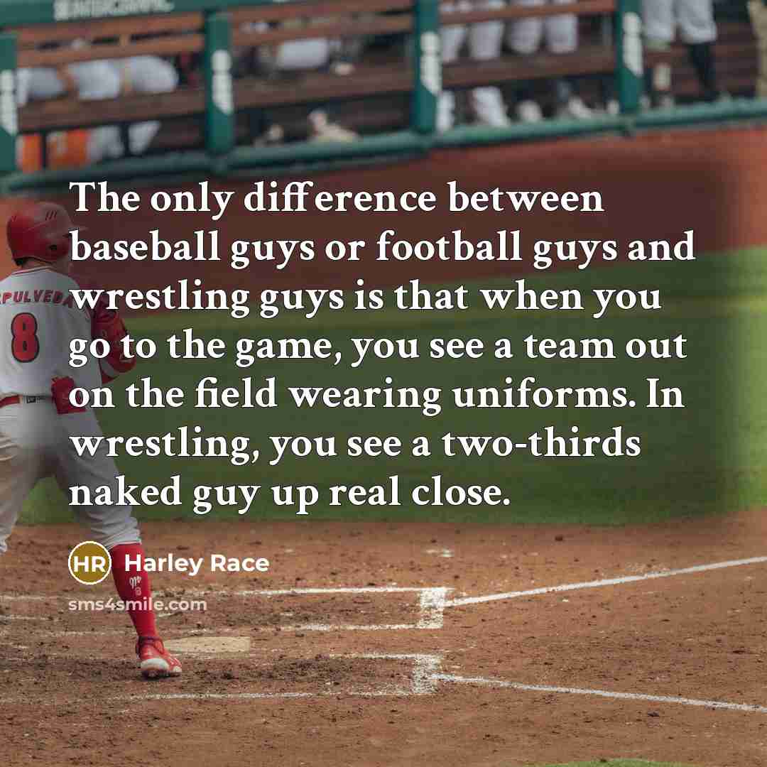 “The only difference between baseball guys or football guys and wrestling guys is that when you go to the game, you see a team out on the field wearing uniforms. In wrestling, you see a two-thirds naked guy up real close.” quote by Harley Race