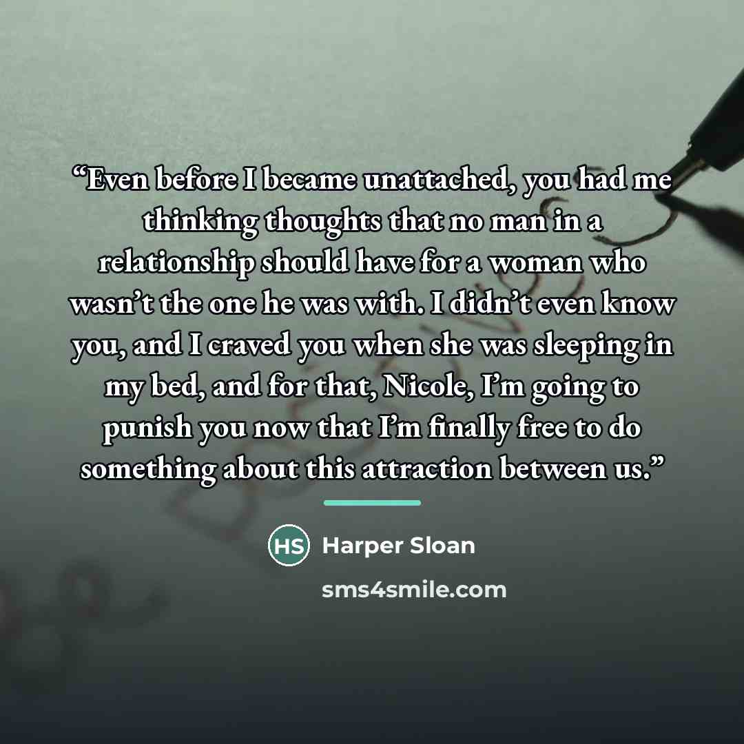 “Even before I became unattached, you had me thinking thoughts that no man in a relationship should have for a woman who wasn’t the one he was with. I didn’t even know you, and I craved you when she was sleeping in my bed, and for that, Nicole, I’m going to punish you now that I’m finally free to…” quote by Harper Sloan