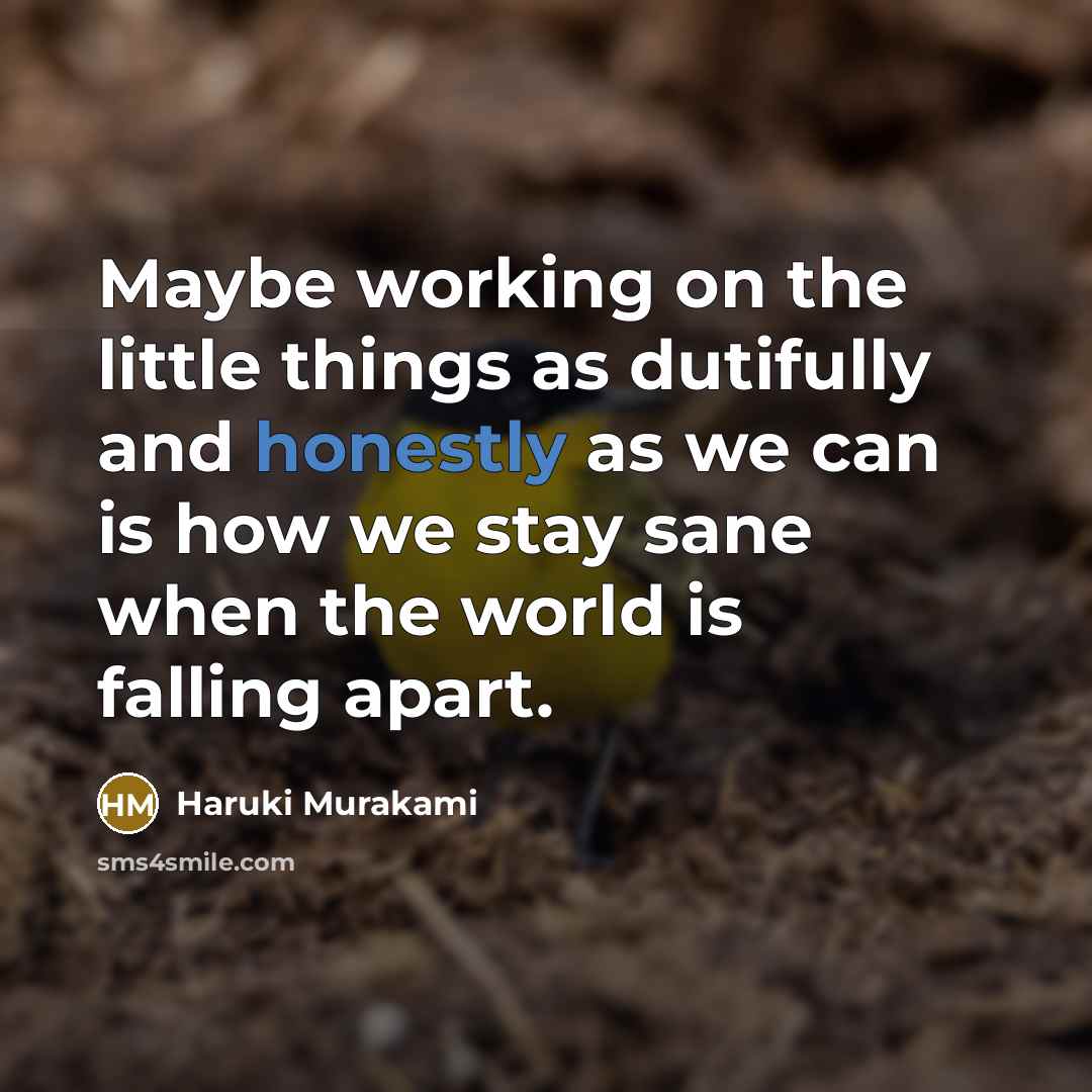 “Maybe working on the little things as dutifully and honestly as we can is how we stay sane when the world is falling apart.” quote by Haruki Murakami