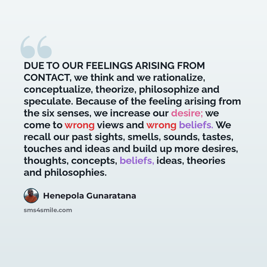 “DUE TO OUR FEELINGS ARISING FROM CONTACT, we think and we rationalize, conceptualize, theorize, philosophize and speculate. Because of the feeling arising from the six senses, we increase our desire; we come to wrong views and wrong beliefs. We recall our past sights, smells, sounds, tastes…” quote by Henepola Gunaratana