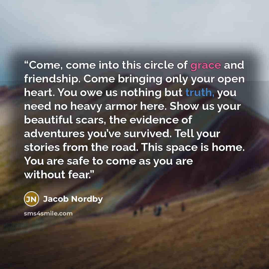 “Come, come into this circle of grace and friendship. Come bringing only your open heart. You owe us nothing but truth, you need no heavy armor here. Show us your beautiful scars, the evidence of adventures you’ve survived. Tell your stories from the road. This space is home. You are safe to come…” quote by Jacob Nordby
