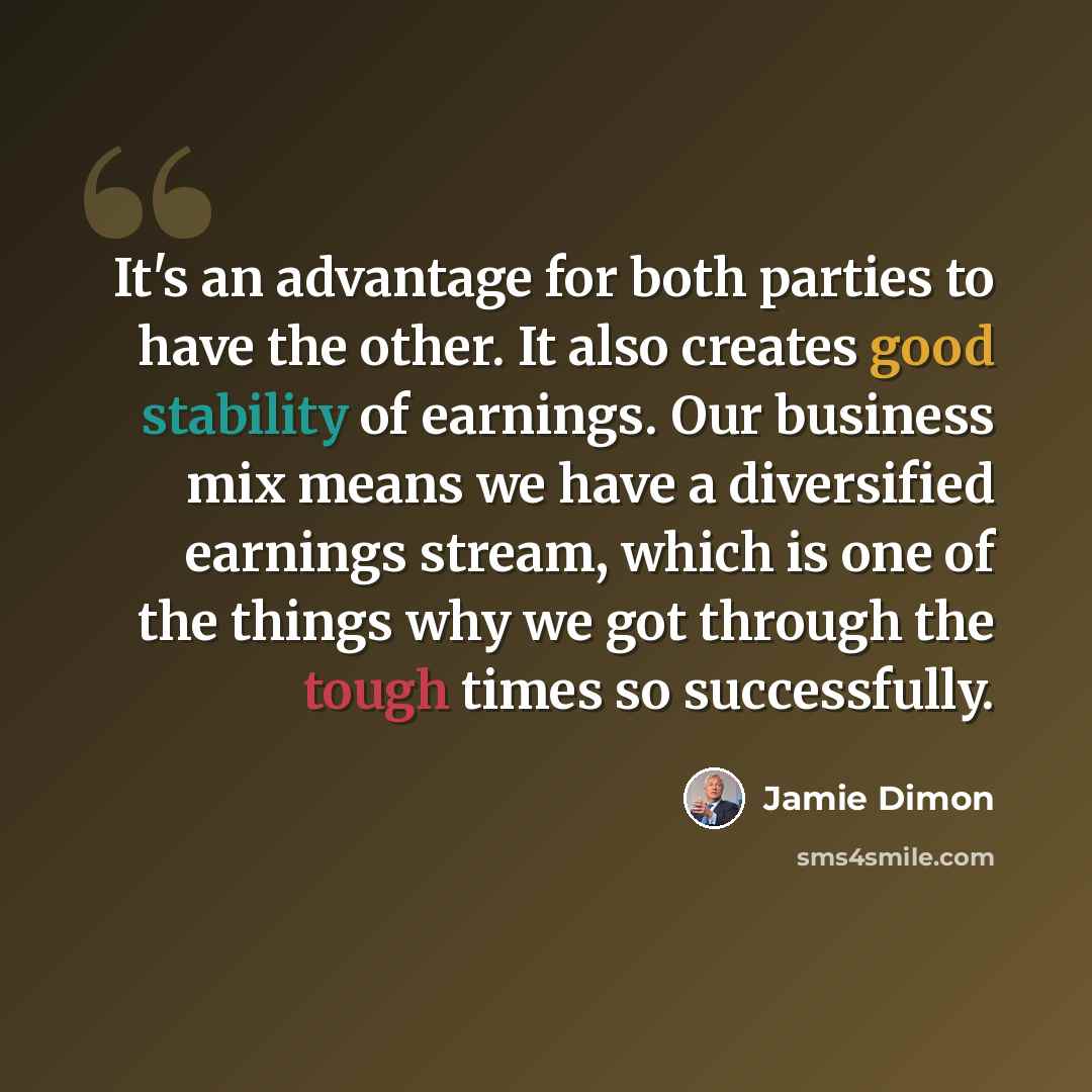 “It's an advantage for both parties to have the other. It also creates good stability of earnings. Our business mix means we have a diversified earnings stream, which is one of the things why we got through the tough times so successfully.” quote by Jamie Dimon