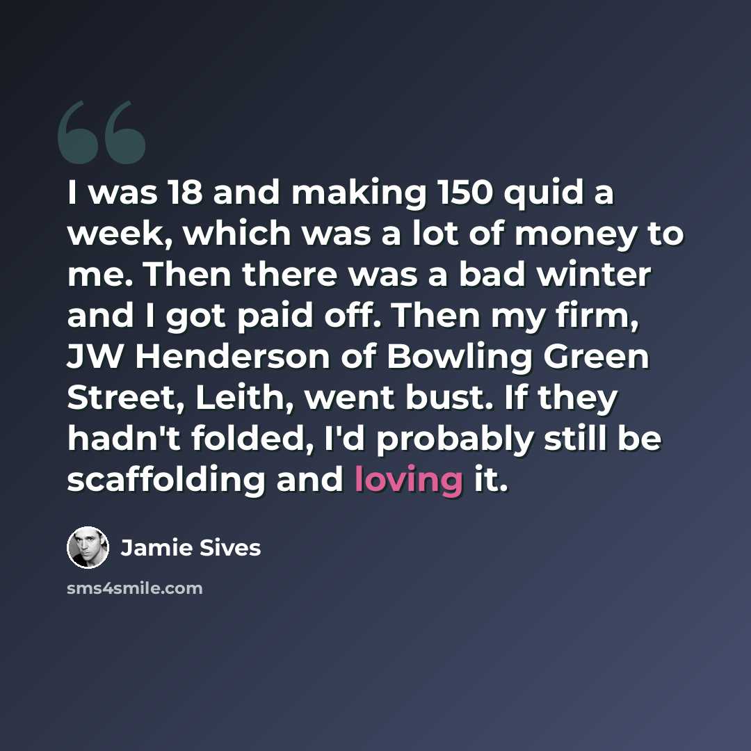 “I was 18 and making 150 quid a week, which was a lot of money to me. Then there was a bad winter and I got paid off. Then my firm, JW Henderson of Bowling Green Street, Leith, went bust. If they hadn't folded, I'd probably still be scaffolding and loving it.” quote by Jamie Sives