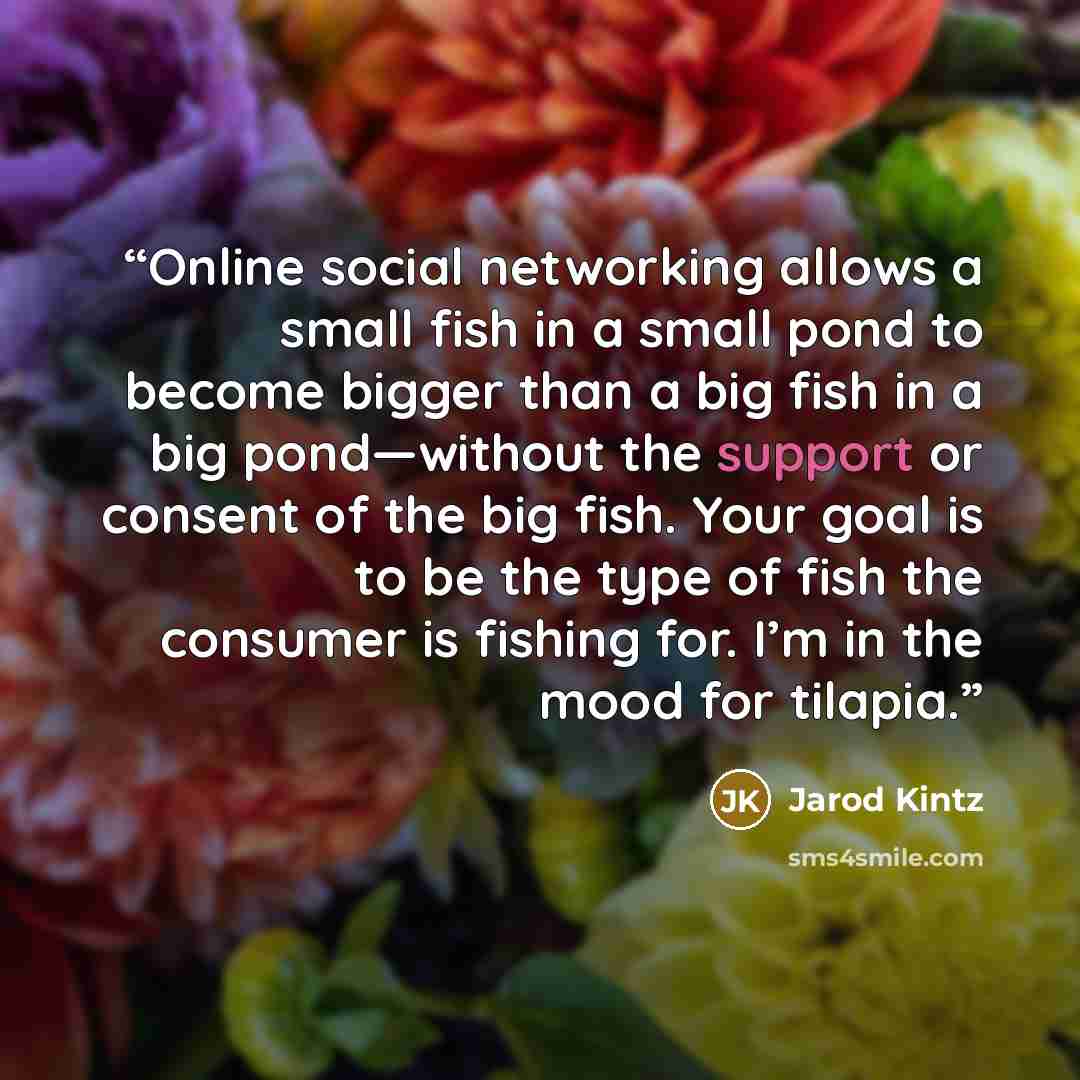 “Online social networking allows a small fish in a small pond to become bigger than a big fish in a big pond—without the support or consent of the big fish. Your goal is to be the type of fish the consumer is fishing for. I’m in the mood for tilapia.” quote by Jarod Kintz