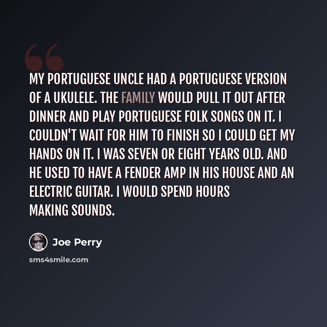 “My Portuguese uncle had a Portuguese version of a ukulele. The family would pull it out after dinner and play Portuguese folk songs on it. I couldn't wait for him to finish so I could get my hands on it. I was seven or eight years old. And he used to have a Fender amp in his house and an electric…” quote by Joe Perry