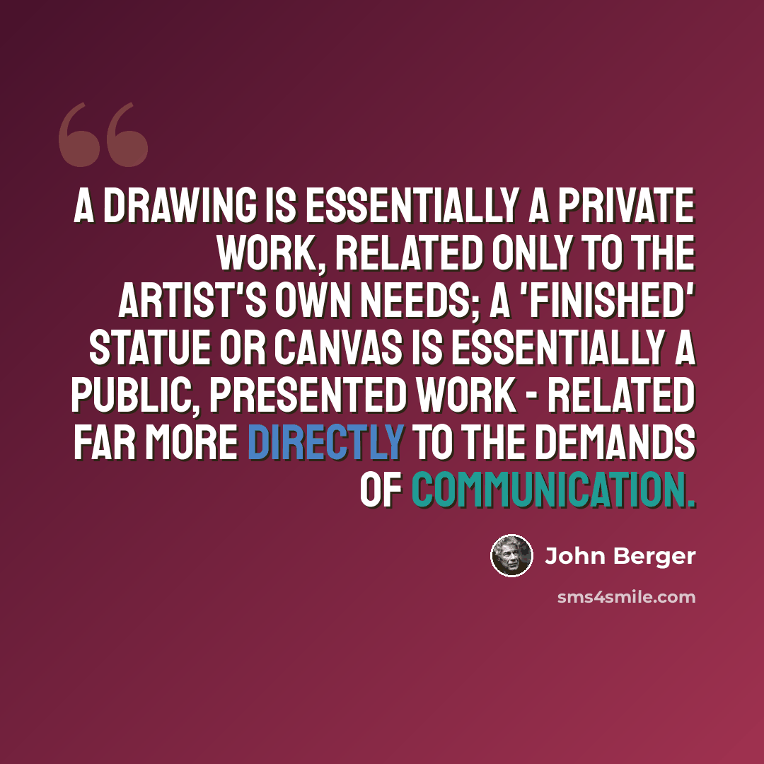 “A drawing is essentially a private work, related only to the artist's own needs; a 'finished' statue or canvas is essentially a public, presented work - related far more directly to the demands of communication.” quote by John Berger