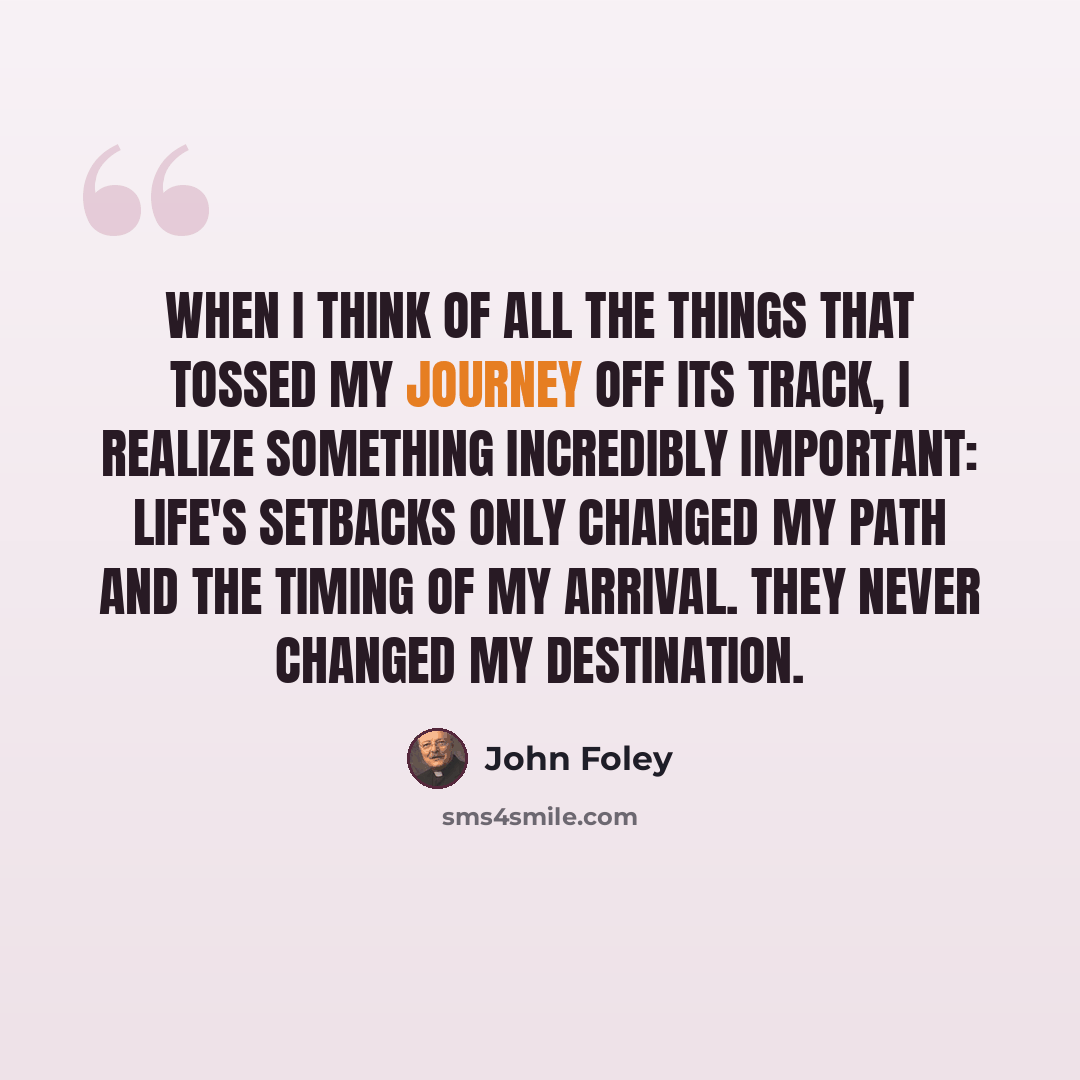 “When I think of all the things that tossed my journey off its track, I realize something incredibly important: Life's setbacks only changed my path and the timing of my arrival. They never changed my destination.” quote by John Foley