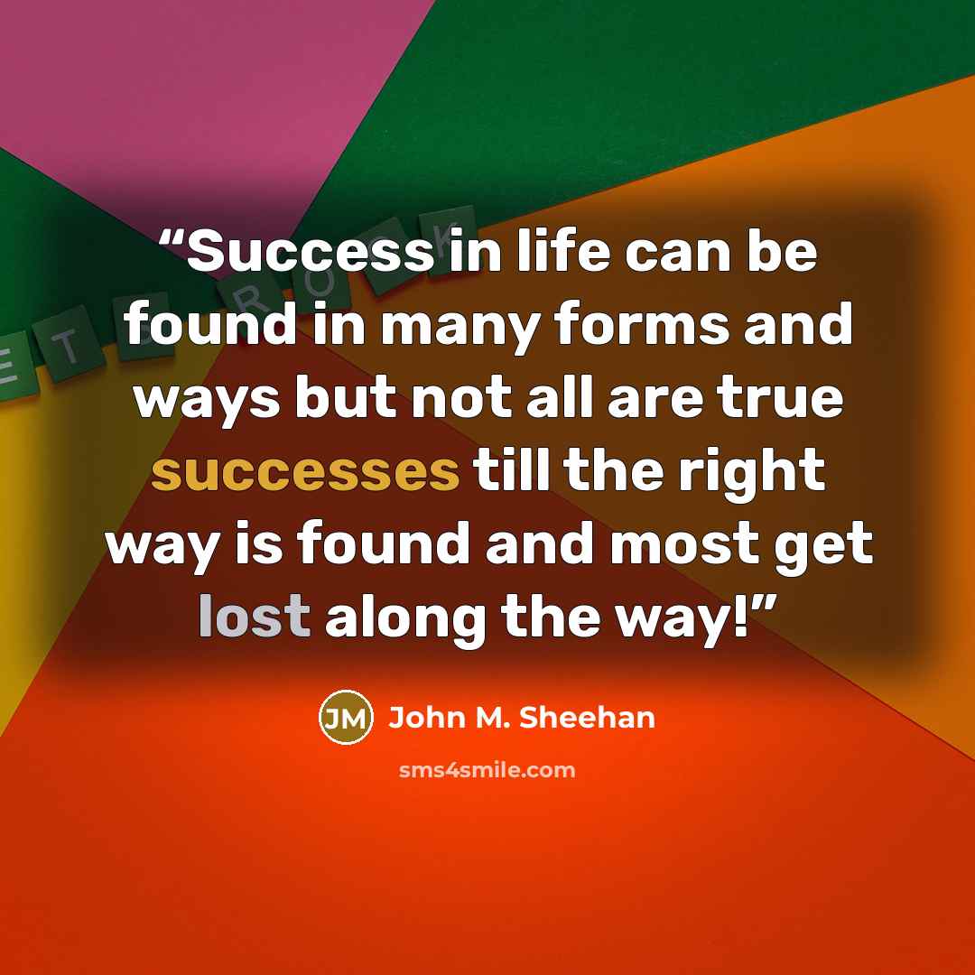 “Success in life can be found in many forms and ways but not all are true successes till the right way is found and most get lost along the way!” quote by John M. Sheehan