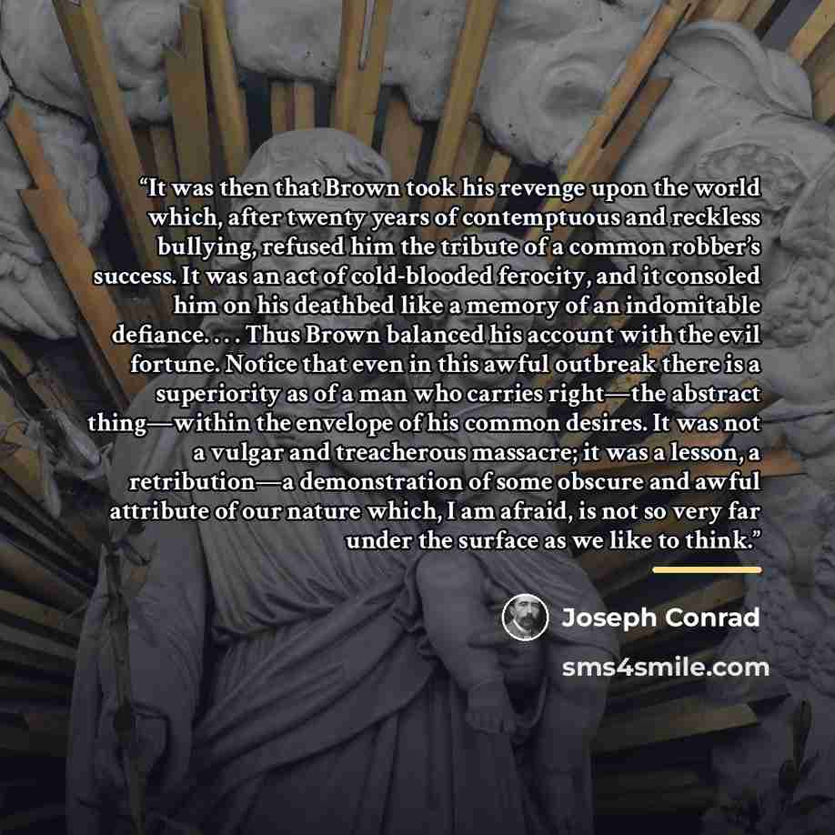 “It was then that Brown took his revenge upon the world which, after twenty years of contemptuous and reckless bullying, refused him the tribute of a common robber’s success. It was an act of cold-blooded ferocity, and it consoled him on his deathbed like a memory of an indomitable defiance…” quote by Joseph Conrad