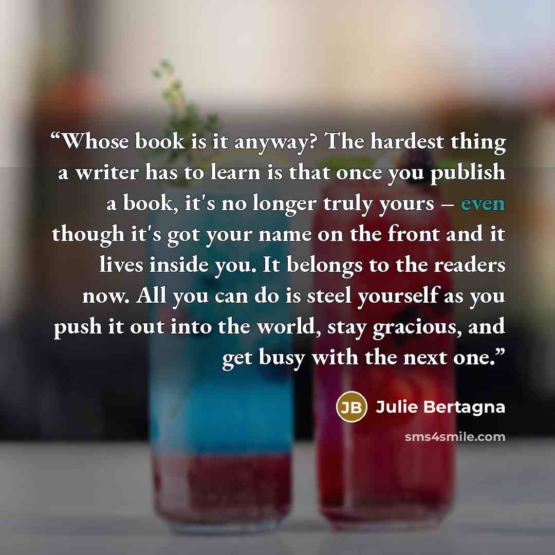 “Whose book is it anyway? The hardest thing a writer has to learn is that once you publish a book, it's no longer truly yours – even though it's got your name on the front and it lives inside you. It belongs to the readers now. All you can do is steel yourself as you push it out into the world…” quote by Julie Bertagna