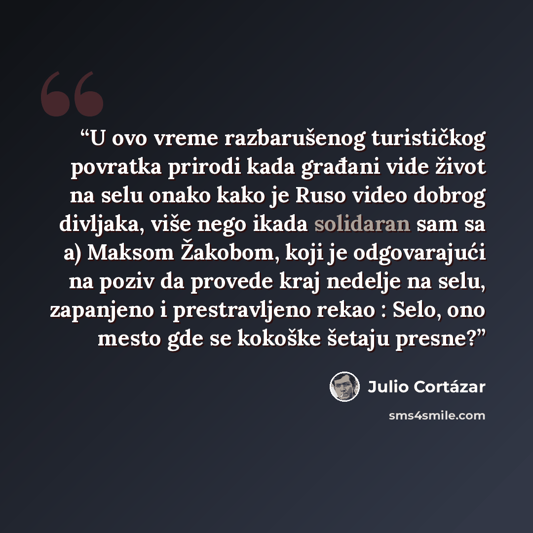 “U ovo vreme razbarušenog turističkog povratka prirodi kada građani vide život na selu onako kako je Ruso video dobrog divljaka, više nego ikada solidaran sam sa a) Maksom Žakobom, koji je odgovarajući na poziv da provede kraj nedelje na selu, zapanjeno i prestravljeno rekao : Selo, ono mesto gde…” quote by Julio Cortázar