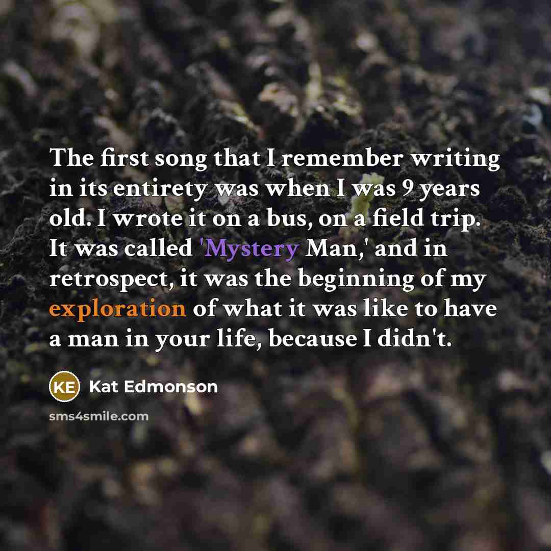 “The first song that I remember writing in its entirety was when I was 9 years old. I wrote it on a bus, on a field trip. It was called 'Mystery Man,' and in retrospect, it was the beginning of my exploration of what it was like to have a man in your life, because I didn't.” quote by Kat Edmonson
