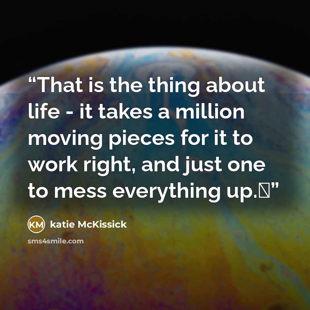 “That is the thing about life - it takes a million moving pieces for it to work right, and just one to mess everything up.�” quote by katie McKissick