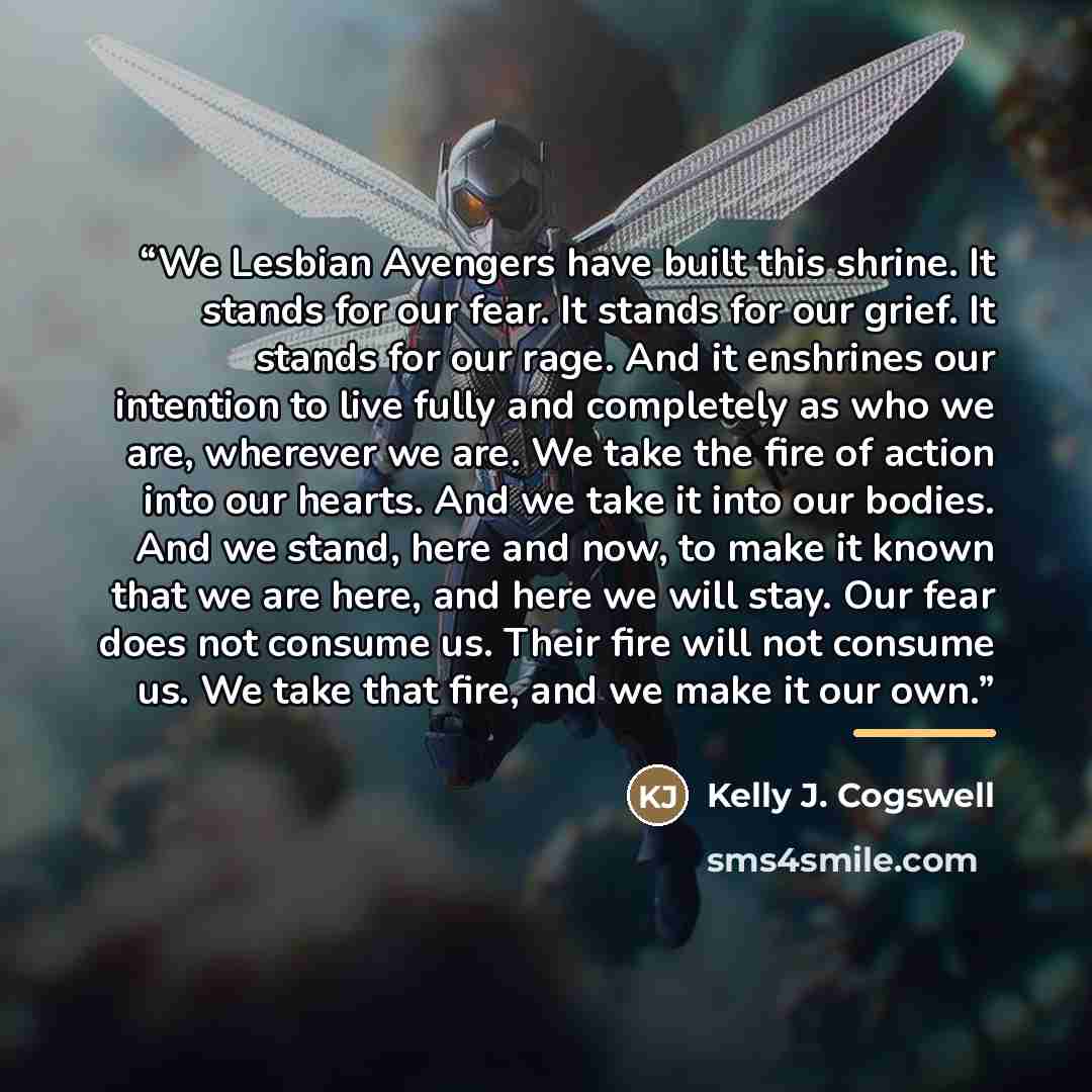 “We Lesbian Avengers have built this shrine. It stands for our fear. It stands for our grief. It stands for our rage. And it enshrines our intention to live fully and completely as who we are, wherever we are. We take the fire of action into our hearts. And we take it into our bodies. And we stand…” quote by Kelly J. Cogswell