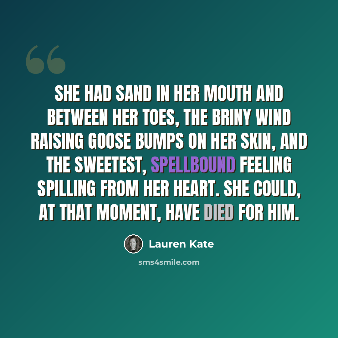“She had sand in her mouth and between her toes, the briny wind raising goose bumps on her skin, and the sweetest, spellbound feeling spilling from her heart. She could, at that moment, have died for him.” quote by Lauren Kate