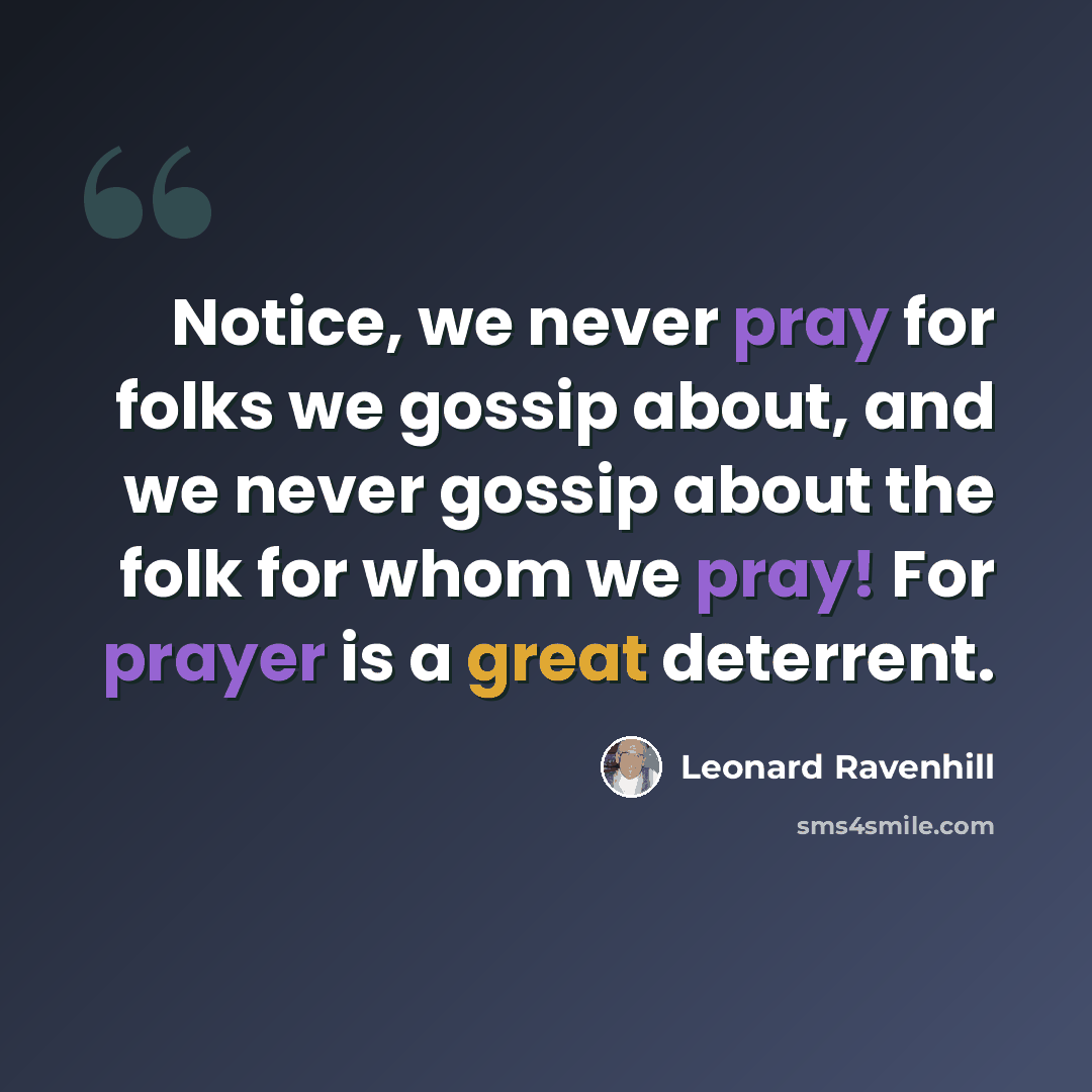“Notice, we never pray for folks we gossip about, and we never gossip about the folk for whom we pray! For prayer is a great deterrent.” quote by Leonard Ravenhill