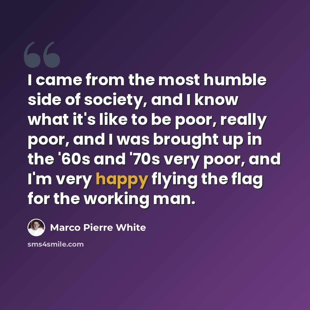 “I came from the most humble side of society, and I know what it's like to be poor, really poor, and I was brought up in the '60s and '70s very poor, and I'm very happy flying the flag for the working man.” quote by Marco Pierre White