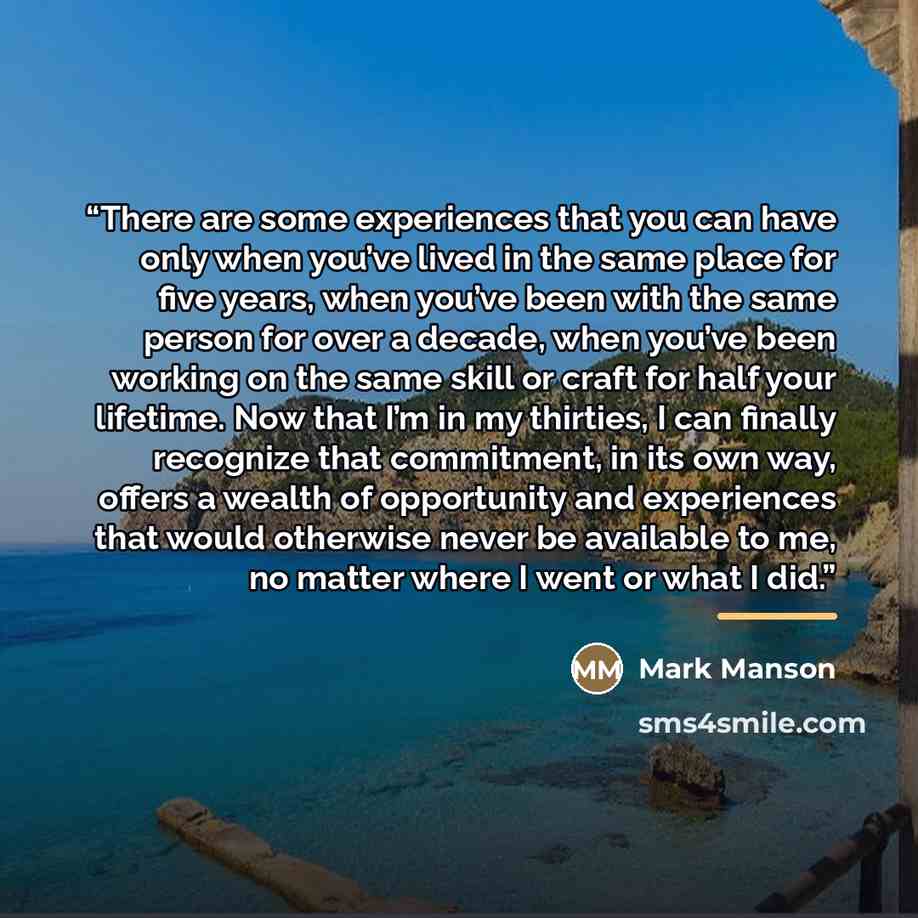 “There are some experiences that you can have only when you’ve lived in the same place for five years, when you’ve been with the same person for over a decade, when you’ve been working on the same skill or craft for half your lifetime. Now that I’m in my thirties, I can finally recognize that…” quote by Mark Manson