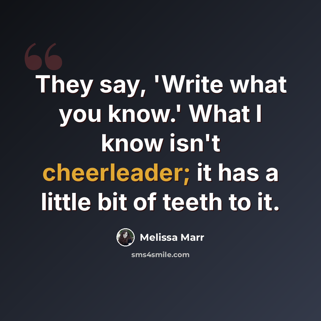 “They say, 'Write what you know.' What I know isn't cheerleader; it has a little bit of teeth to it.” quote by Melissa Marr