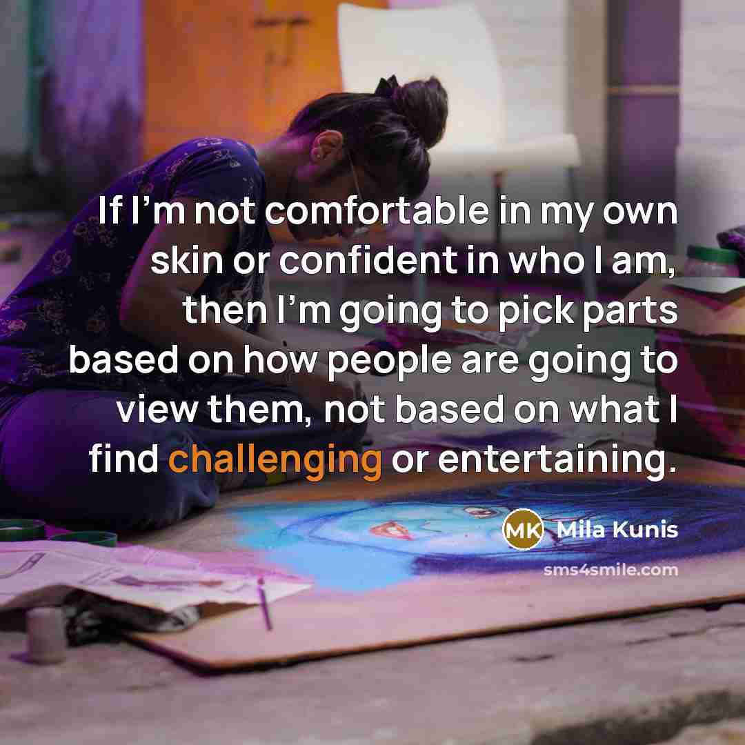 “If I'm not comfortable in my own skin or confident in who I am, then I'm going to pick parts based on how people are going to view them, not based on what I find challenging or entertaining.” quote by Mila Kunis