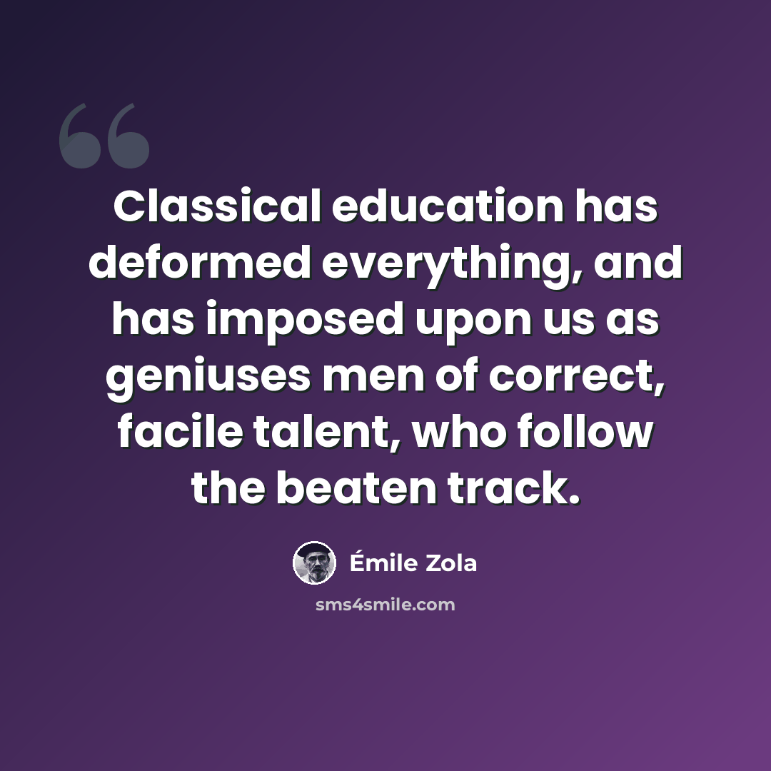 “Classical education has deformed everything, and has imposed upon us as geniuses men of correct, facile talent, who follow the beaten track.” quote by Emile Zola